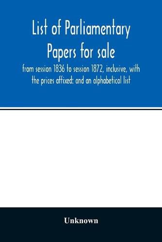 Cover image for List of Parliamentary papers for sale, from session 1836 to session 1872, inclusive, with the prices affixed: and an alphabetical list