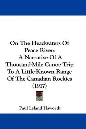 Cover image for On the Headwaters of Peace River: A Narrative of a Thousand-Mile Canoe Trip to a Little-Known Range of the Canadian Rockies (1917)