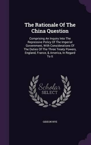 Cover image for The Rationale of the China Question: Comprising an Inquiry Into the Repressive Policy of the Imperial Government, with Considerations of the Duties of the Three Treaty Powers, England, France, & America, in Regard to It