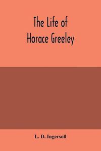 Cover image for The life of Horace Greeley, founder of the New York tribune, with extended notices of many of his contemporary statesmen and journalists