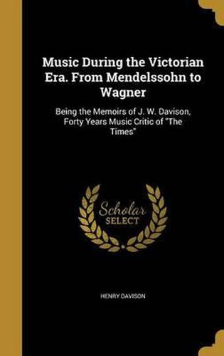 Music During the Victorian Era. from Mendelssohn to Wagner: Being the Memoirs of J. W. Davison, Forty Years Music Critic of the Times