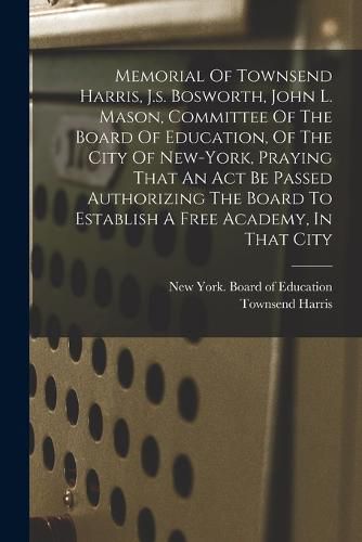 Memorial Of Townsend Harris, J.s. Bosworth, John L. Mason, Committee Of The Board Of Education, Of The City Of New-york, Praying That An Act Be Passed Authorizing The Board To Establish A Free Academy, In That City