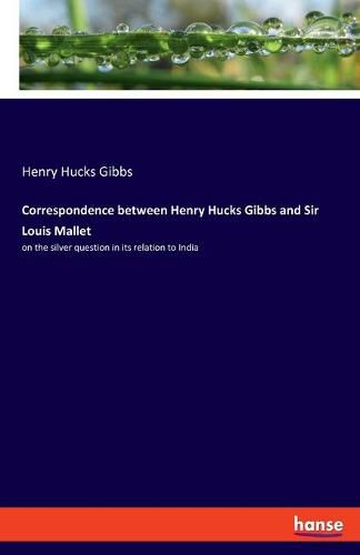 Correspondence between Henry Hucks Gibbs and Sir Louis Mallet: on the silver question in its relation to India