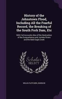 Cover image for History of the Johnstown Flood, Including All the Fearful Record, the Breaking of the South Fork Dam, Etc: With Full Accounts Also of the Destruction of the Susquehanna and Juniata Rivers and the Bald Eagle Creek