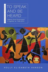 Cover image for To Speak and Be Heard: Seeking Good Government in Uganda, ca. 1500-2015