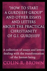 Cover image for How to Start a Gurdjieff Group and Other Essays and Letters about the Practical Christianity of G.I. Gurdjieff: A Collection of Essays and Letters Dealing with the Transformation of the Human Being.