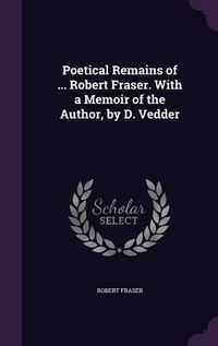 Cover image for Poetical Remains of ... Robert Fraser. with a Memoir of the Author, by D. Vedder