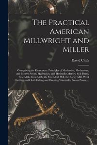 Cover image for The Practical American Millwright and Miller: Comprising the Elementary Principles of Mechanics, Mechanism, and Motive Power, Hydraulics, and Hydraulic Motors, Mill Dams, Saw-mills, Grist-mills, the Oat-meal Mill, the Barley Mill, Wool Carding And...