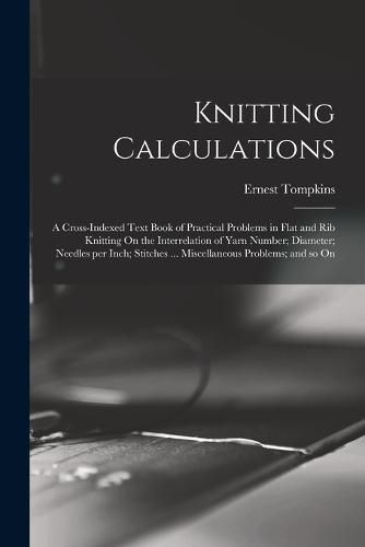 Cover image for Knitting Calculations; a Cross-indexed Text Book of Practical Problems in Flat and rib Knitting On the Interrelation of Yarn Number; Diameter; Needles per Inch; Stitches ... Miscellaneous Problems; and so On