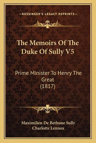 The Memoirs of the Duke of Sully V5 the Memoirs of the Duke of Sully V5: Prime Minister to Henry the Great (1817) Prime Minister to Henry the Great (1817)