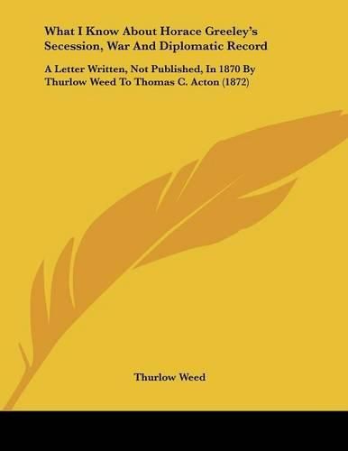 Cover image for What I Know about Horace Greeley's Secession, War and Diplomatic Record: A Letter Written, Not Published, in 1870 by Thurlow Weed to Thomas C. Acton (1872)