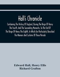 Cover image for Hall'S Chronicle; Containing The History Of England, During The Reign Of Henry The Fourth, And The Succeeding Monarchs, To The End Of The Reign Of Henry The Eighth, In Which Are Particularly Described The Manners And Customs Of Those Periods