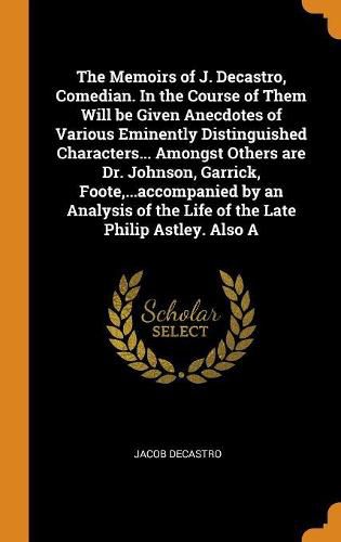 Cover image for The Memoirs of J. Decastro, Comedian. In the Course of Them Will be Given Anecdotes of Various Eminently Distinguished Characters... Amongst Others are Dr. Johnson, Garrick, Foote, ...accompanied by an Analysis of the Life of the Late Philip Astley. Also A