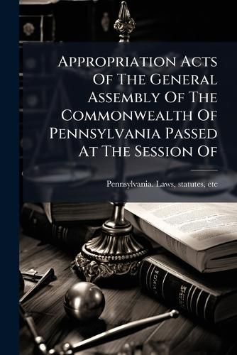 Cover image for Appropriation Acts of the General Assembly of the Commonwealth of Pennsylvania Passed at the Session of ..