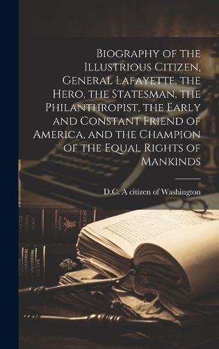 Cover image for Biography of the Illustrious Citizen, General Lafayette, the Hero, the Statesman, the Philanthropist, the Early and Constant Friend of America, and the Champion of the Equal Rights of Mankinds