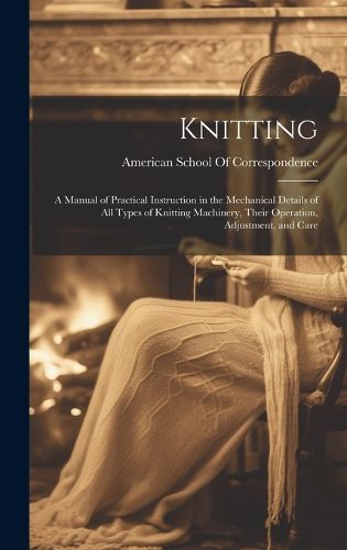 Cover image for Knitting; a Manual of Practical Instruction in the Mechanical Details of all Types of Knitting Machinery, Their Operation, Adjustment, and Care