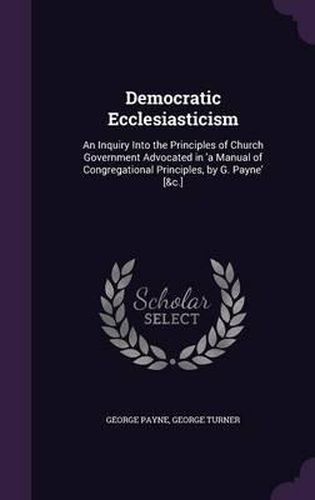 Democratic Ecclesiasticism: An Inquiry Into the Principles of Church Government Advocated in 'a Manual of Congregational Principles, by G. Payne' [&C.]