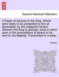 Cover image for A Paper of Advices to the King. Which Were Lately to Be Presented to Him at Newcastle, by the Malignant Faction. Wherein the King Is Advised, What to Stand Upon in the Propositions of Peace to Be Sent to His Majesty. Transmitted in a Letter.