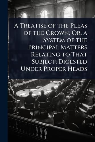 Cover image for A Treatise of the Pleas of the Crown; Or, a System of the Principal Matters Relating to That Subject, Digested Under Proper Heads