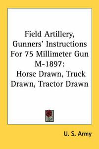 Cover image for Field Artillery, Gunners' Instructions for 75 Millimeter Gun M-1897: Horse Drawn, Truck Drawn, Tractor Drawn