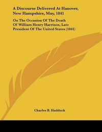 Cover image for A Discourse Delivered at Hanover, New Hampshire, May, 1841: On the Occasion of the Death of William Henry Harrison, Late President of the United States (1841)