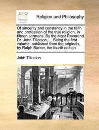 Cover image for Of Sincerity and Constancy in the Faith and Profession of the True Religion, in Fifteen Sermons. by the Most Reverend Dr. John Tillotson, ... Being the First Volume, Published from the Originals, by Ralph Barker, the Fourth Edition