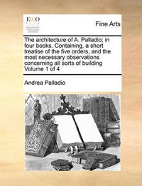 Cover image for The Architecture of A. Palladio; In Four Books. Containing, a Short Treatise of the Five Orders, and the Most Necessary Observations Concerning All Sorts of Building Volume 1 of 4