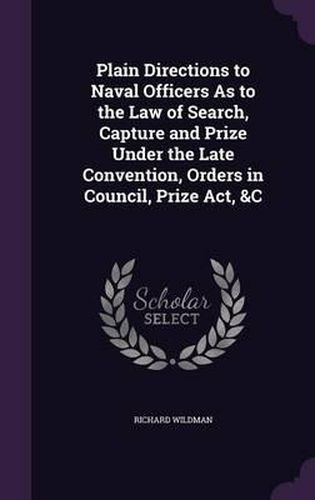 Plain Directions to Naval Officers as to the Law of Search, Capture and Prize Under the Late Convention, Orders in Council, Prize ACT, &C