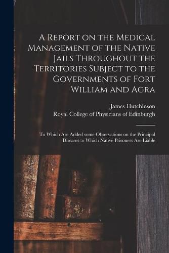 Cover image for A Report on the Medical Management of the Native Jails Throughout the Territories Subject to the Governments of Fort William and Agra: to Which Are Added Some Observations on the Principal Diseases to Which Native Prisoners Are Liable