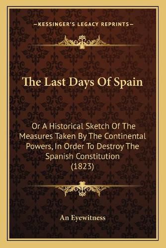 Cover image for The Last Days of Spain: Or a Historical Sketch of the Measures Taken by the Continental Powers, in Order to Destroy the Spanish Constitution (1823)