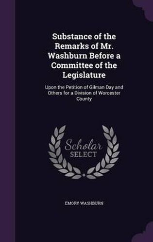 Cover image for Substance of the Remarks of Mr. Washburn Before a Committee of the Legislature: Upon the Petition of Gilman Day and Others for a Division of Worcester County
