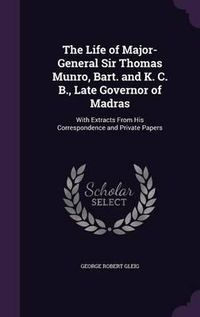 Cover image for The Life of Major-General Sir Thomas Munro, Bart. and K. C. B., Late Governor of Madras: With Extracts from His Correspondence and Private Papers