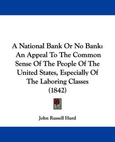 A National Bank Or No Bank: An Appeal To The Common Sense Of The People Of The United States, Especially Of The Laboring Classes (1842)