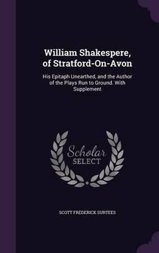 Cover image for William Shakespere, of Stratford-On-Avon: His Epitaph Unearthed, and the Author of the Plays Run to Ground. with Supplement