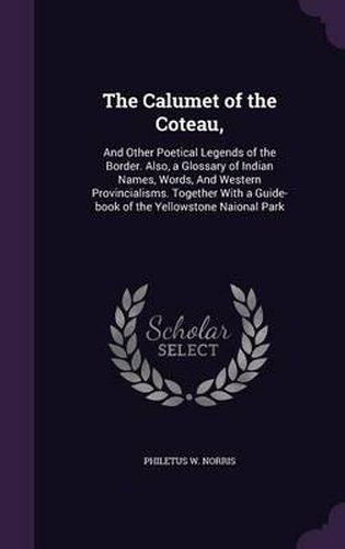 Cover image for The Calumet of the Coteau,: And Other Poetical Legends of the Border. Also, a Glossary of Indian Names, Words, and Western Provincialisms. Together with a Guide-Book of the Yellowstone Naional Park