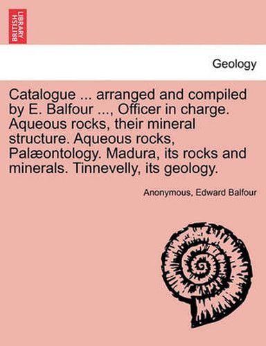 Cover image for Catalogue ... Arranged and Compiled by E. Balfour ..., Officer in Charge. Aqueous Rocks, Their Mineral Structure. Aqueous Rocks, Palaeontology. Madura, Its Rocks and Minerals. Tinnevelly, Its Geology.