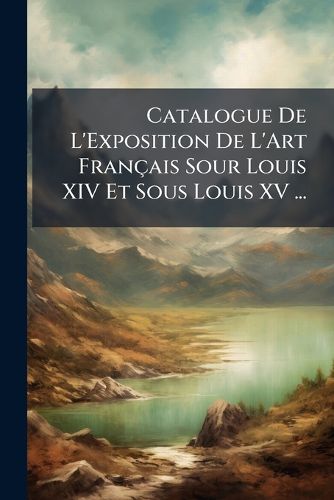 Cover image for Catalogue de L'Exposition de L'Art Fran Ais Sour Louis XIV Et Sous Louis XV ...