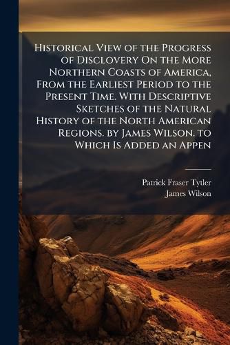 Cover image for Historical View of the Progress of Disclovery On the More Northern Coasts of America, From the Earliest Period to the Present Time. With Descriptive Sketches of the Natural History of the North American Regions. by James Wilson. to Which Is Added an Appen