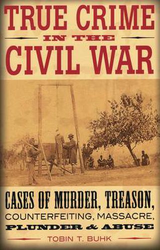 True Crime in the Civil War: Cases of Murder, Treason, Counterfeiting, Massacre, Plunder, and Misuse of Power