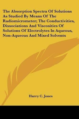 Cover image for The Absorption Spectra of Solutions as Studied by Means of the Radiomicrometer; The Conductivities, Dissociations and Viscosities of Solutions of Electrolytes in Aqueous, Non-Aqueous and Mixed Solvents