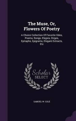 Cover image for The Muse, Or, Flowers of Poetry: A Choice Collection of Favorite Odes, Poems, Songs, Elegies, Dirges, Epitaphs, Epigrams, Elegant Extracts, Etc