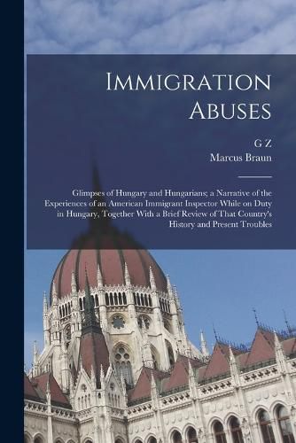 Cover image for Immigration Abuses; Glimpses of Hungary and Hungarians; a Narrative of the Experiences of an American Immigrant Inspector While on Duty in Hungary, Together With a Brief Review of That Country's History and Present Troubles