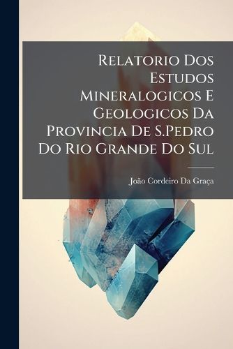 Cover image for Relatorio DOS Estudos Mineralogicos E Geologicos Da Provincia de S.Pedro Do Rio Grande Do Sul: Apresentado Ao Governo Imperial