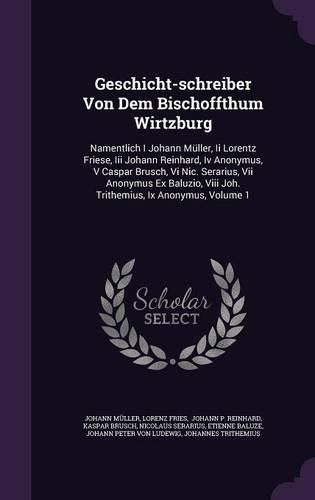 Cover image for Geschicht-Schreiber Von Dem Bischoffthum Wirtzburg: Namentlich I Johann Muller, II Lorentz Friese, III Johann Reinhard, IV Anonymus, V Caspar Brusch, VI Nic. Serarius, VII Anonymus Ex Baluzio, VIII Joh. Trithemius, IX Anonymus, Volume 1