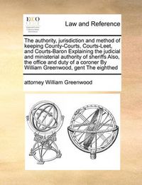 Cover image for The Authority, Jurisdiction and Method of Keeping County-Courts, Courts-Leet, and Courts-Baron Explaining the Judicial and Ministerial Authority of Sheriffs Also, the Office and Duty of a Coroner by William Greenwood, Gent the Eighthed