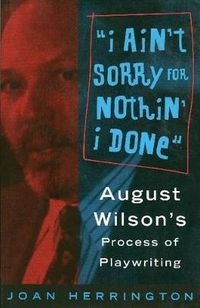 Cover image for I Ain't Sorry for Nothin' I Done: August Wilson's Process of Playwriting