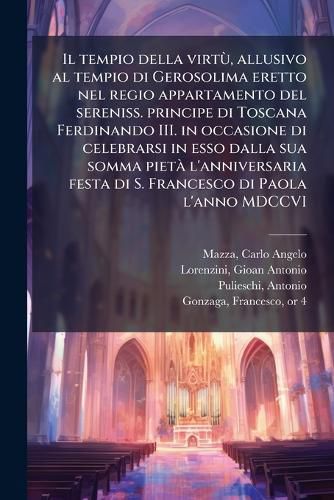 Cover image for Il Tempio Della Virt, Allusivo Al Tempio Di Gerosolima Eretto Nel Regio Appartamento del Sereniss. Principe Di Toscana Ferdinando III. in Occasione Di Celebrarsi in ESSO Dalla Sua Somma Piet L'Anniversaria Festa Di S. Francesco Di Paola L'Anno MDCCVI