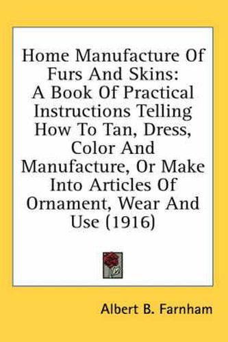 Cover image for Home Manufacture of Furs and Skins: A Book of Practical Instructions Telling How to Tan, Dress, Color and Manufacture, or Make Into Articles of Ornament, Wear and Use (1916)