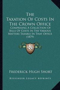 Cover image for The Taxation of Costs in the Crown Office: Comprising a Collection of Bills of Costs in the Various Matters Taxable in That Office (1879)