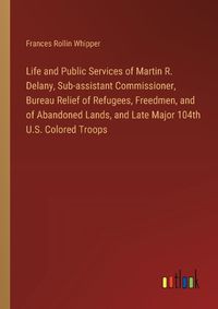 Cover image for Life and Public Services of Martin R. Delany, Sub-assistant Commissioner, Bureau Relief of Refugees, Freedmen, and of Abandoned Lands, and Late Major 104th U.S. Colored Troops
